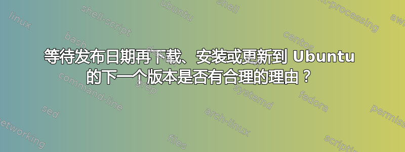 等待发布日期再下载、安装或更新到 Ubuntu 的下一个版本是否有合理的理由？