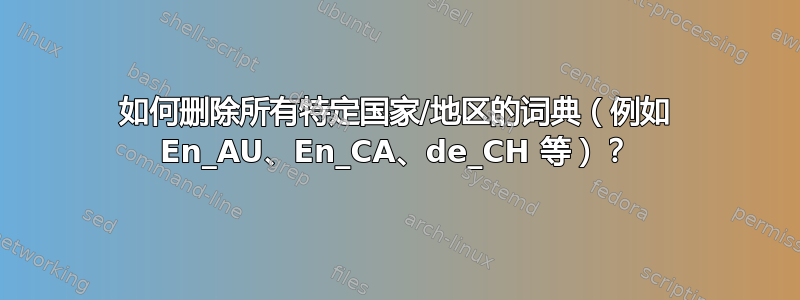 如何删除所有特定国家/地区的词典（例如 En_AU、En_CA、de_CH 等）？