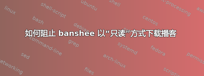 如何阻止 banshee 以“只读”方式下载播客