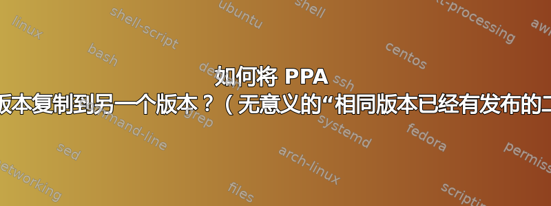 如何将 PPA 中的软件包从一个版本复制到另一个版本？（无意义的“相同版本已经有发布的二进制文件”错误）