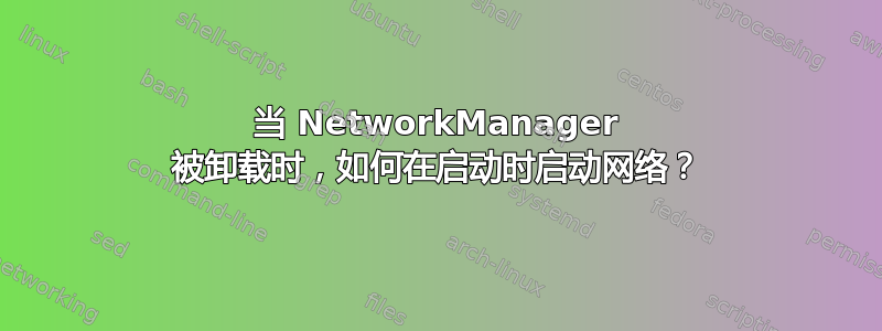 当 NetworkManager 被卸载时，如何在启动时启动网络？