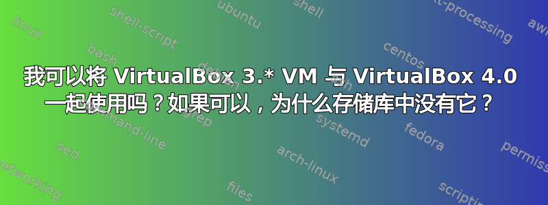 我可以将 VirtualBox 3.* VM 与 VirtualBox 4.0 一起使用吗？如果可以，为什么存储库中没有它？