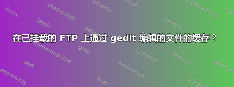 在已挂载的 FTP 上通过 gedit 编辑的文件的缓存？