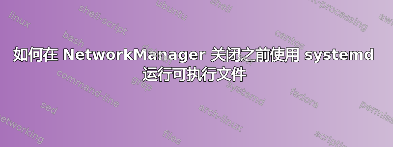 如何在 NetworkManager 关闭之前使用 systemd 运行可执行文件