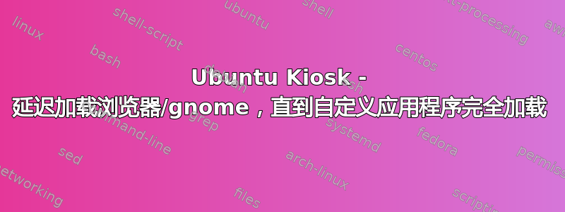 Ubuntu Kiosk - 延迟加载浏览器/gnome，直到自定义应用程序完全加载