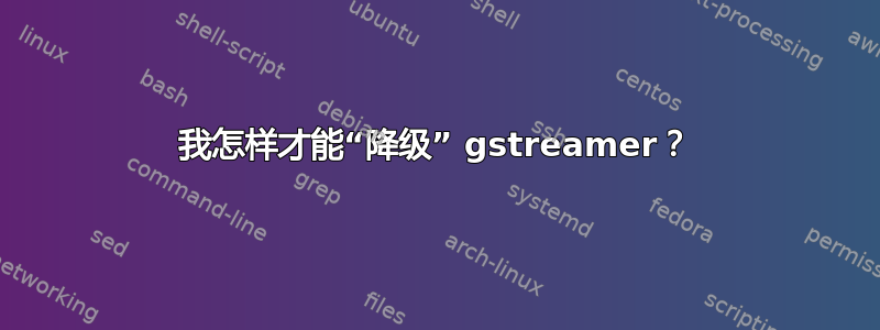 我怎样才能“降级” gstreamer？