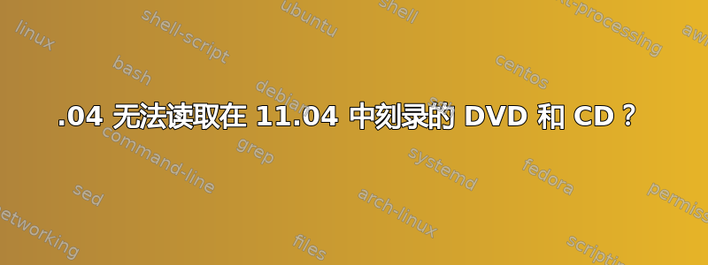 11.04 无法读取在 11.04 中刻录的 DVD 和 CD？