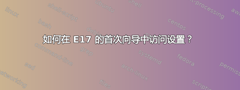 如何在 E17 的首次向导中访问设置？