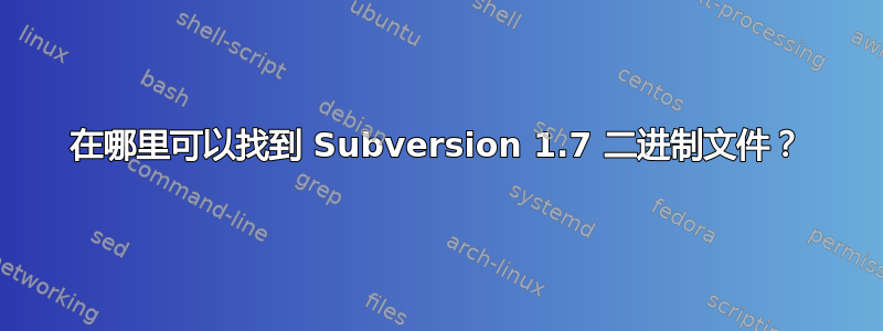 在哪里可以找到 Subversion 1.7 二进制文件？