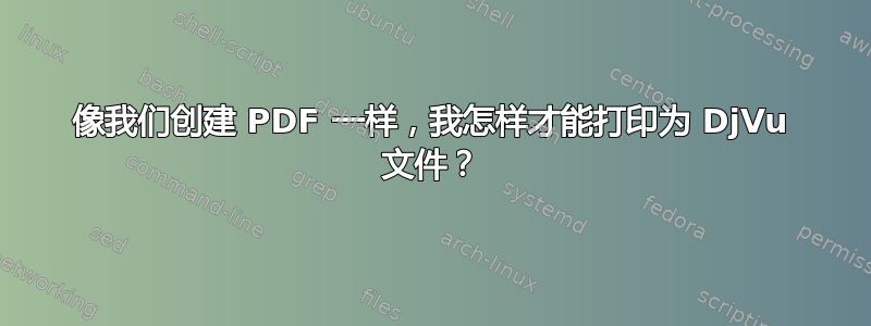 像我们创建 PDF 一样，我怎样才能打印为 DjVu 文件？