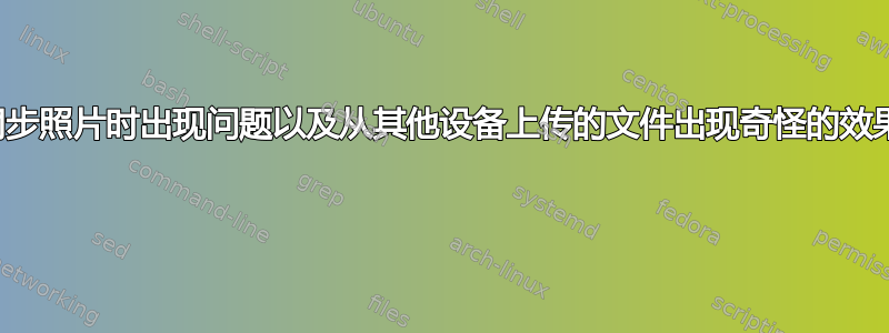 同步照片时出现问题以及从其他设备上传的文件出现奇怪的效果 