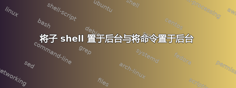 将子 shell 置于后台与将命令置于后台