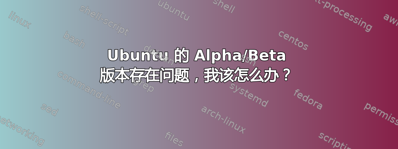 Ubuntu 的 Alpha/Beta 版本存在问题，我该怎么办？