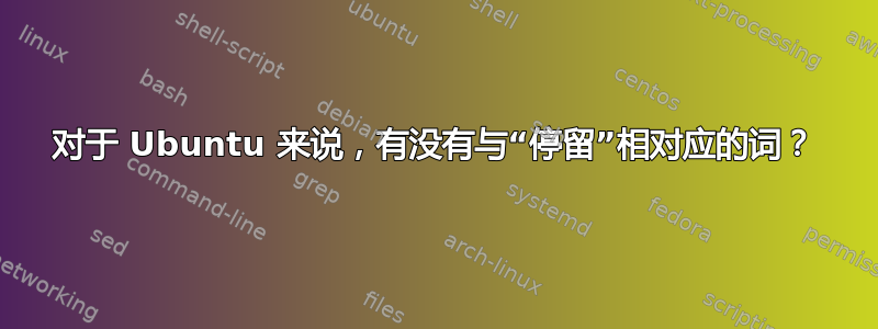 对于 Ubuntu 来说，有没有与“停留”相对应的词？