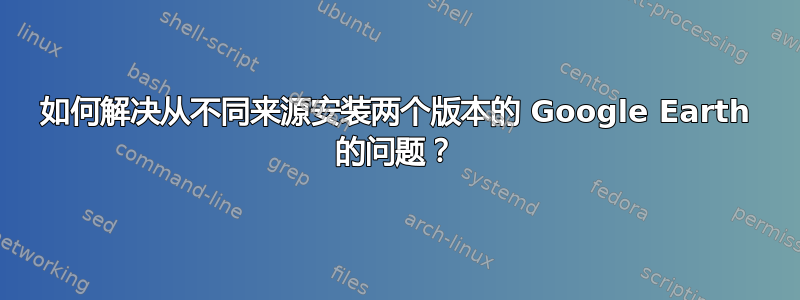 如何解决从不同来源安装两个版本的 Google Earth 的问题？