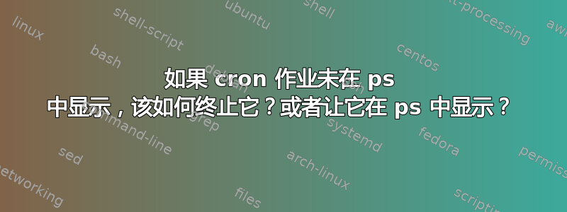 如果 cron 作业未在 ps 中显示，该如何终止它？或者让它在 ps 中显示？