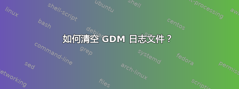 如何清空 GDM 日志文件？