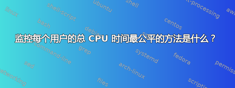 监控每个用户的总 CPU 时间最公平的方法是什么？