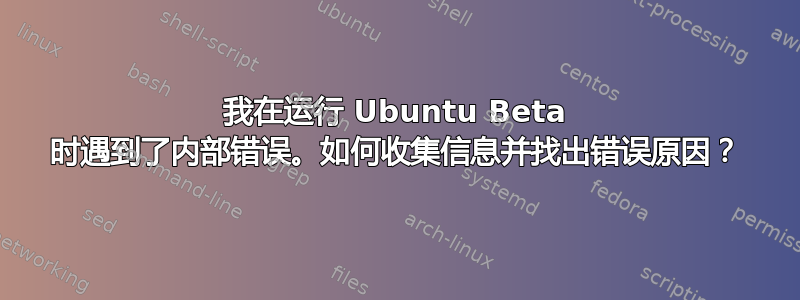 我在运行 Ubuntu Beta 时遇到了内部错误。如何收集信息并找出错误原因？