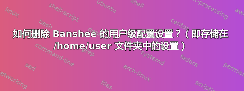 如何删除 Banshee 的用户级配置设置？（即存储在 /home/user 文件夹中的设置）