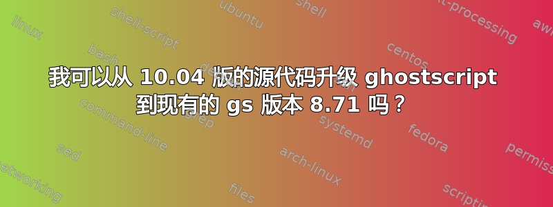 我可以从 10.04 版的源代码升级 ghostscript 到现有的 gs 版本 8.71 吗？