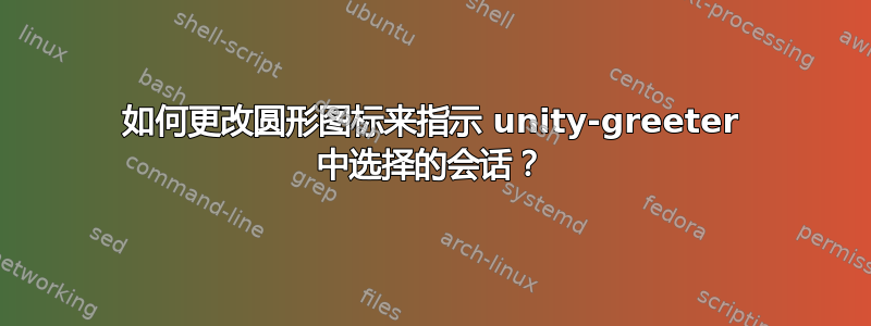 如何更改圆形图标来指示 unity-greeter 中选择的会话？