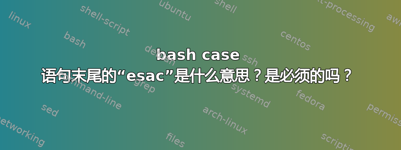 bash case 语句末尾的“esac”是什么意思？是必须的吗？