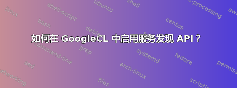 如何在 GoogleCL 中启用服务发现 API？