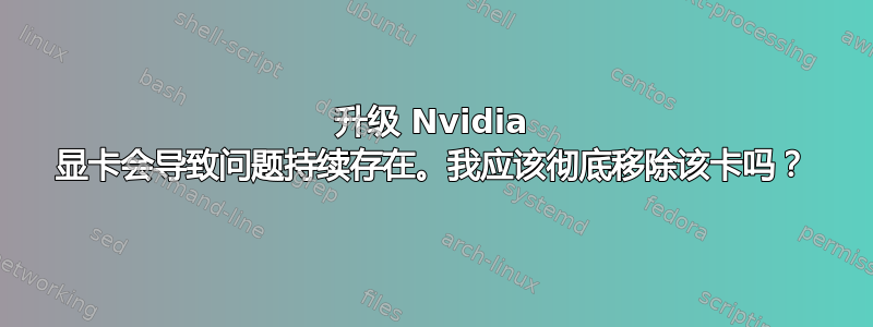 升级 Nvidia 显卡会导致问题持续存在。我应该彻底移除该卡吗？