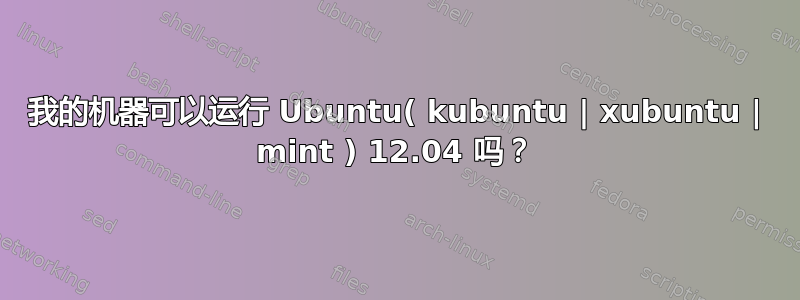 我的机器可以运行 Ubuntu( kubuntu | xubuntu | mint ) 12.04 吗？