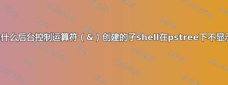 为什么后台控制运算符（&）创建的子shell在pstree下不显示