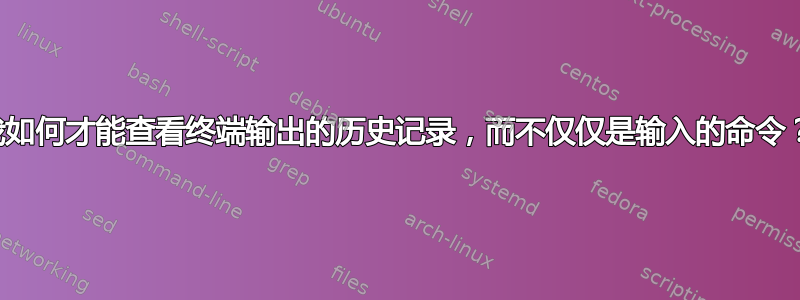 我如何才能查看终端输出的历史记录，而不仅仅是输入的命令？