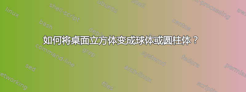 如何将桌面立方体变成球体或圆柱体？