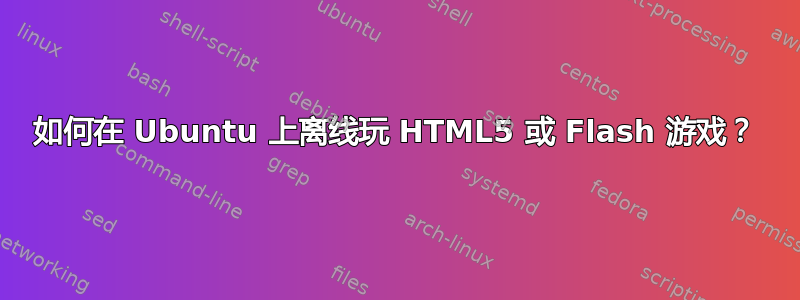 如何在 Ubuntu 上离线玩 HTML5 或 Flash 游戏？