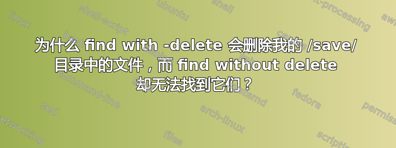 为什么 find with -delete 会删除我的 /save/ 目录中的文件，而 find without delete 却无法找到它们？