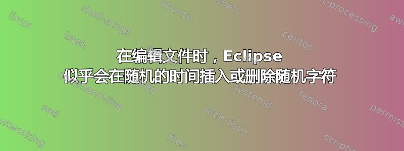 在编辑文件时，Eclipse 似乎会在随机的时间插入或删除随机字符