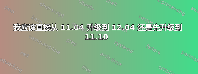 我应该直接从 11.04 升级到 12.04 还是先升级到 11.10 