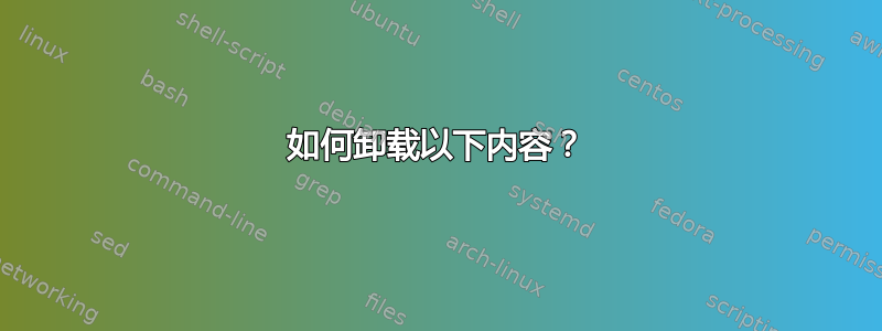 如何卸载以下内容？