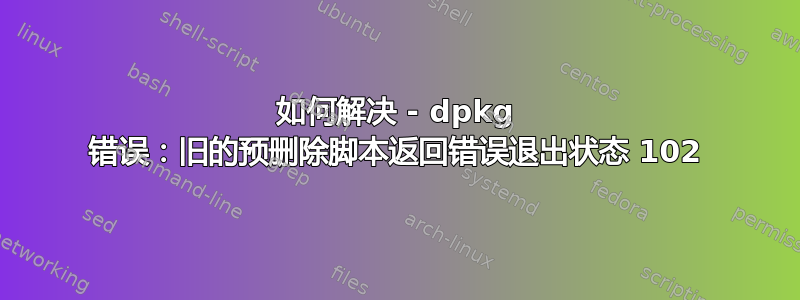 如何解决 - dpkg 错误：旧的预删除脚本返回错误退出状态 102