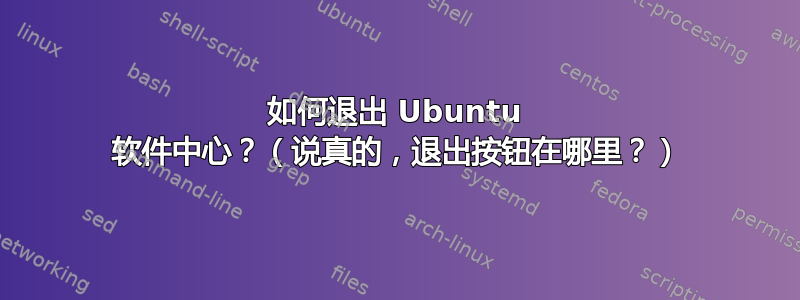 如何退出 Ubuntu 软件中心？（说真的，退出按钮在哪里？）