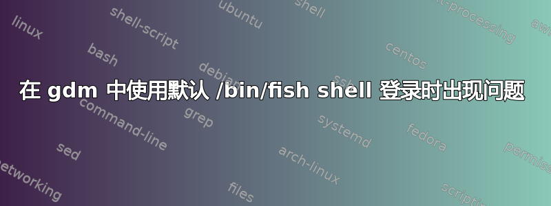 在 gdm 中使用默认 /bin/fish shell 登录时出现问题