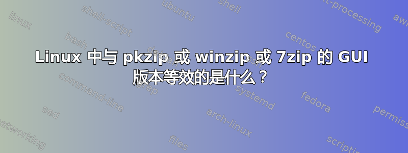 Linux 中与 pkzip 或 winzip 或 7zip 的 GUI 版本等效的是什么？