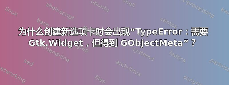 为什么创建新选项卡时会出现“TypeError：需要 Gtk.Widget，但得到 GObjectMeta”？