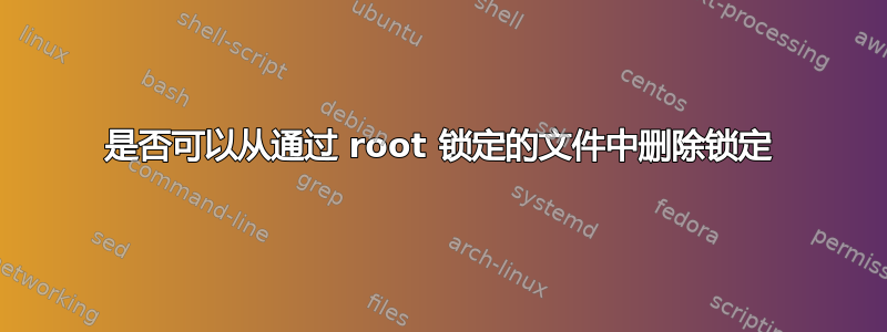 是否可以从通过 root 锁定的文件中删除锁定