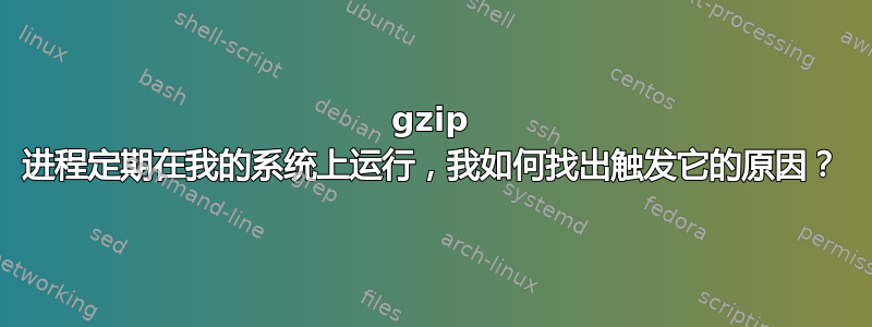 gzip 进程定期在我的系统上运行，我如何找出触发它的原因？