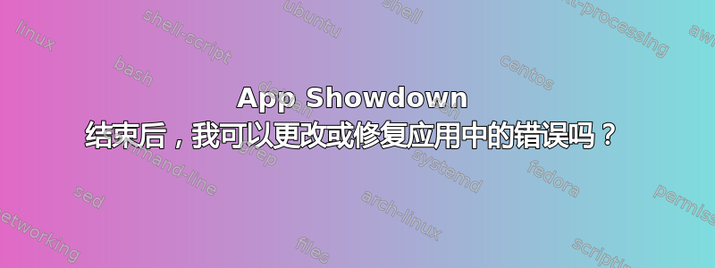 App Showdown 结束后，我可以更改或修复应用中的错误吗？