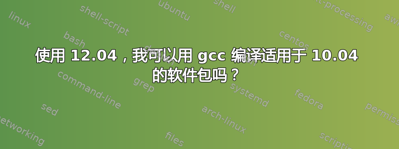 使用 12.04，我可以用 gcc 编译适用于 10.04 的软件包吗？