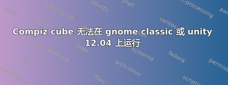 Compiz cube 无法在 gnome classic 或 unity 12.04 上运行