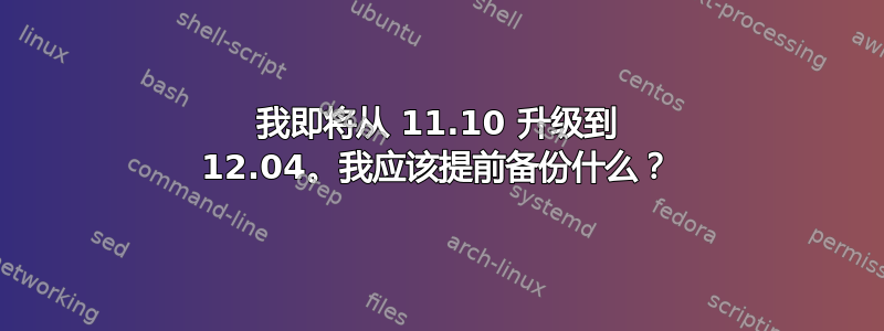 我即将从 11.10 升级到 12.04。我应该提前备份什么？