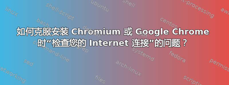 如何克服安装 Chromium 或 Google Chrome 时“检查您的 Internet 连接”的问题？